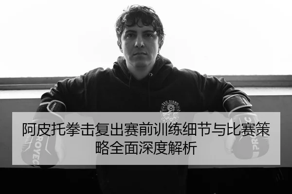 阿皮托拳击复出赛前训练细节与比赛策略全面深度解析